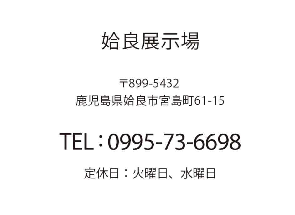 姶良展示場 鹿児島県姶良市宮島町61-15 TEL: 0995-73-6698 定休日：火曜日、水曜日