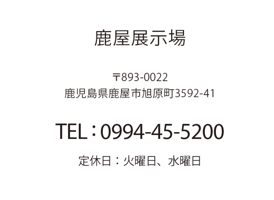 鹿屋展示場 鹿児島県鹿屋市旭原町3592-41 TEL: 0994-45-5200 定休日：火曜日、水曜日