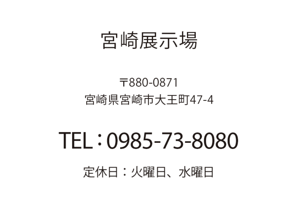 宮崎展示場 宮崎県宮崎市大王町47-4 TEL: 0985-73-8080 定休日：火曜日、水曜日